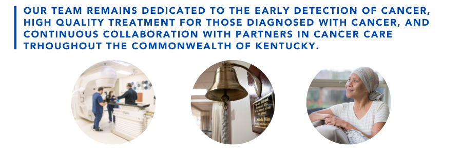 Our team remains dedicated to the early detection of cancer, high quality treatment for those diagnosed with cancer, and continuous collaboration with partners in cancer care throughout the commonwealth of Kentucky.
