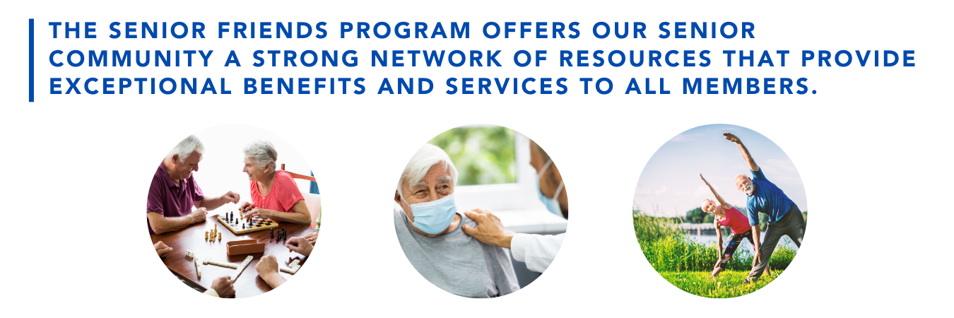 The Senior Friends program offers our senior community a strong network of resources that provides exceptional benefits and services to all members.