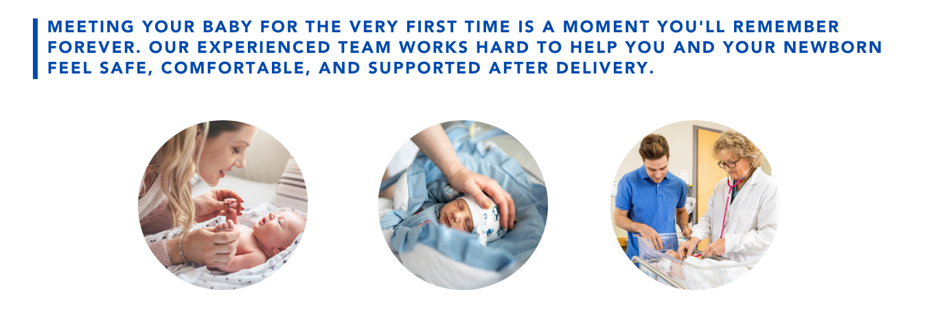 Meeting your baby for the very first time is a moment you'll remember forevever. Our experienced team works hard to help you and your newborn feel safe, comfortable, and supported after delivery.